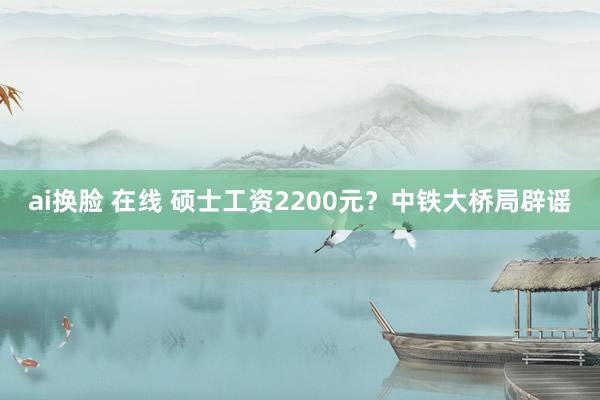 ai换脸 在线 硕士工资2200元？中铁大桥局辟谣