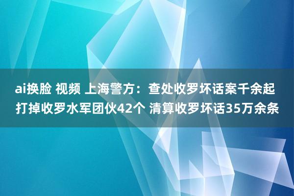 ai换脸 视频 上海警方：查处收罗坏话案千余起 打掉收罗水军团伙42个 清算收罗坏话35万余条