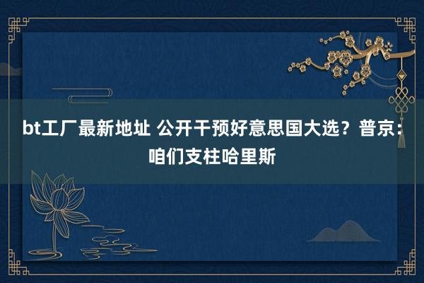 bt工厂最新地址 公开干预好意思国大选？普京：咱们支柱哈里斯