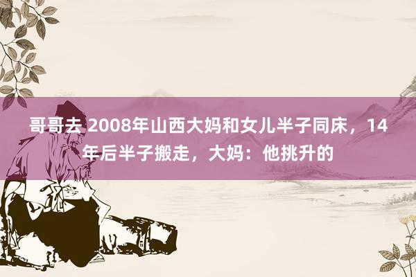 哥哥去 2008年山西大妈和女儿半子同床，14年后半子搬走，大妈：他挑升的