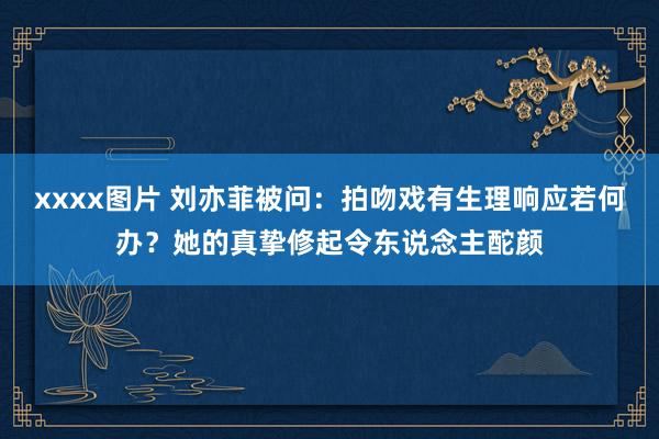 xxxx图片 刘亦菲被问：拍吻戏有生理响应若何办？她的真挚修起令东说念主酡颜