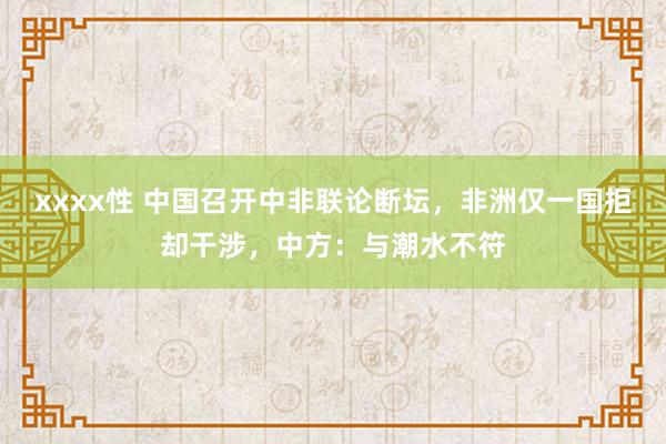 xxxx性 中国召开中非联论断坛，非洲仅一国拒却干涉，中方：与潮水不符