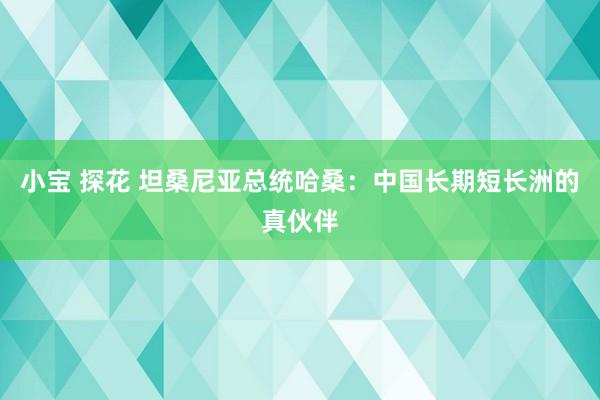 小宝 探花 坦桑尼亚总统哈桑：中国长期短长洲的真伙伴