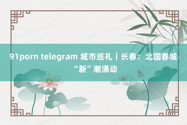 91porn telegram 城市巡礼｜长春：北国春城 “新”潮涌动