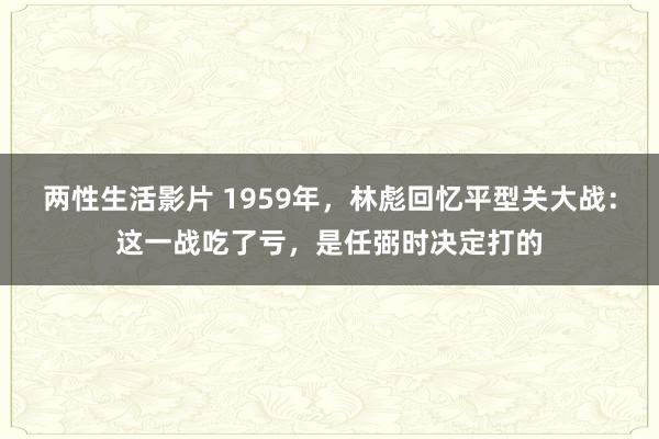 两性生活影片 1959年，林彪回忆平型关大战：这一战吃了亏，是任弼时决定打的