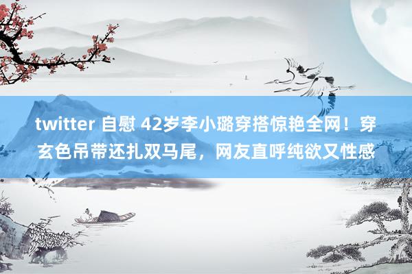 twitter 自慰 42岁李小璐穿搭惊艳全网！穿玄色吊带还扎双马尾，网友直呼纯欲又性感