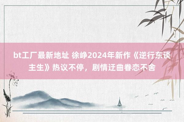 bt工厂最新地址 徐峥2024年新作《逆行东谈主生》热议不停，剧情迂曲眷恋不舍