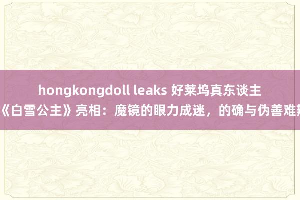 hongkongdoll leaks 好莱坞真东谈主版《白雪公主》亮相：魔镜的眼力成迷，的确与伪善难辨？