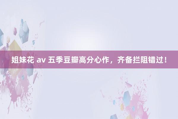 姐妹花 av 五季豆瓣高分心作，齐备拦阻错过！