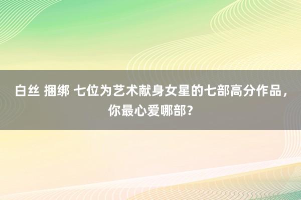 白丝 捆绑 七位为艺术献身女星的七部高分作品，你最心爱哪部？