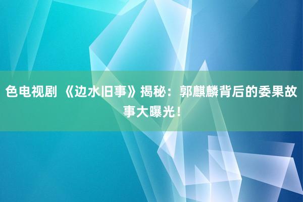 色电视剧 《边水旧事》揭秘：郭麒麟背后的委果故事大曝光！