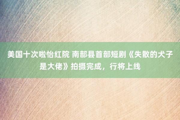 美国十次啦怡红院 南部县首部短剧《失散的犬子是大佬》拍摄完成，行将上线