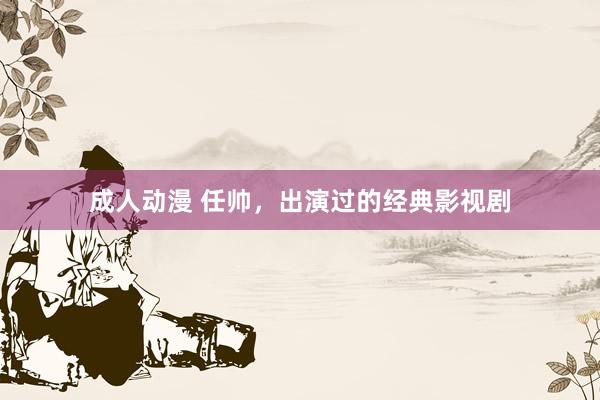 成人动漫 任帅，出演过的经典影视剧