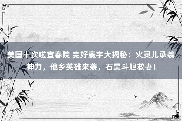 美国十次啦宜春院 完好寰宇大揭秘：火灵儿承袭神力，他乡英雄来袭，石昊斗胆救妻！