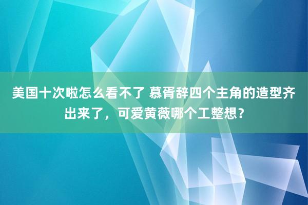 美国十次啦怎么看不了 慕胥辞四个主角的造型齐出来了，可爱黄薇哪个工整想？