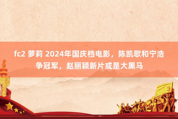 fc2 萝莉 2024年国庆档电影，陈凯歌和宁浩争冠军，赵丽颖新片或是大黑马