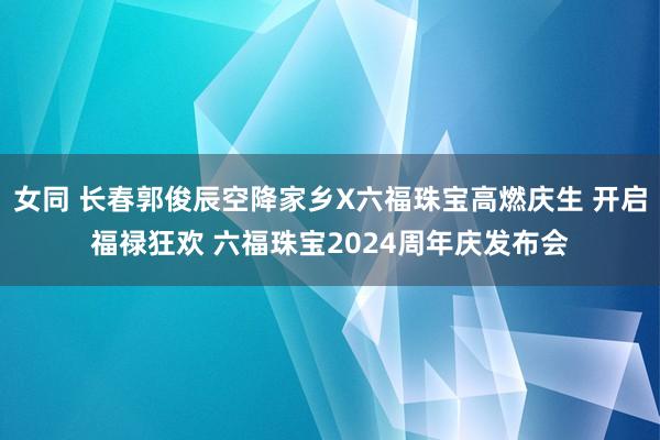 女同 长春郭俊辰空降家乡X六福珠宝高燃庆生 开启福禄狂欢 六福珠宝2024周年庆发布会