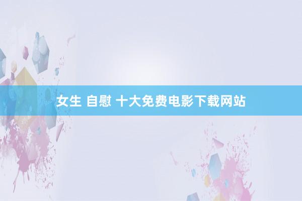 女生 自慰 十大免费电影下载网站