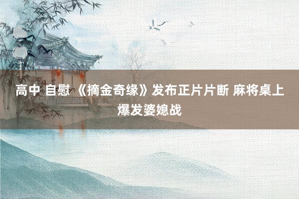 高中 自慰 《摘金奇缘》发布正片片断 麻将桌上爆发婆媳战