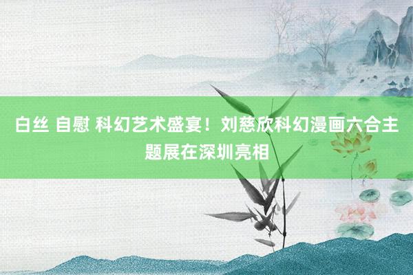 白丝 自慰 科幻艺术盛宴！刘慈欣科幻漫画六合主题展在深圳亮相