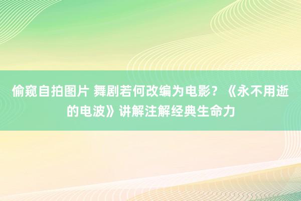 偷窥自拍图片 舞剧若何改编为电影？《永不用逝的电波》讲解注解经典生命力