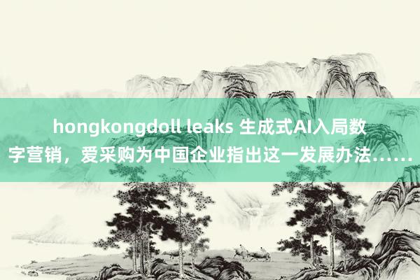 hongkongdoll leaks 生成式AI入局数字营销，爱采购为中国企业指出这一发展办法……