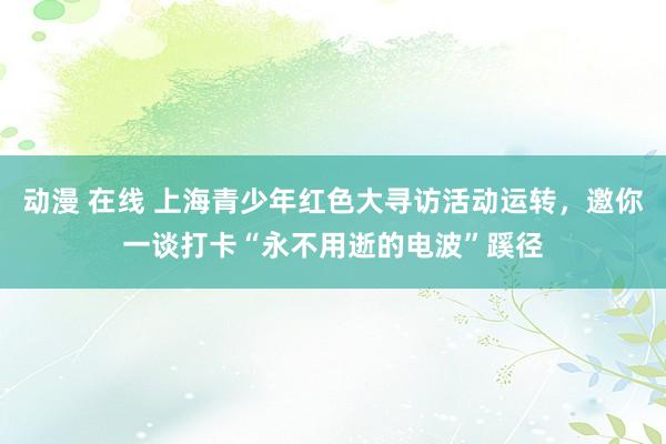 动漫 在线 上海青少年红色大寻访活动运转，邀你一谈打卡“永不用逝的电波”蹊径