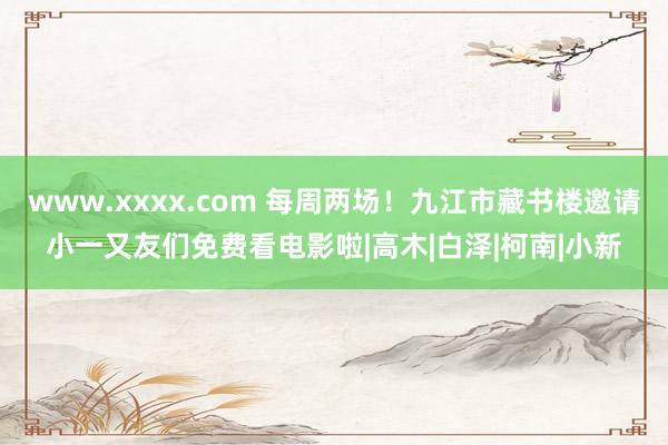 www.xxxx.com 每周两场！九江市藏书楼邀请小一又友们免费看电影啦|高木|白泽|柯南|小新