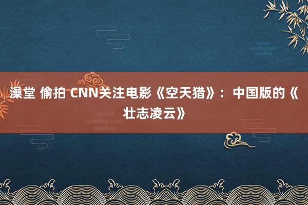 澡堂 偷拍 CNN关注电影《空天猎》：中国版的《壮志凌云》