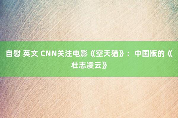 自慰 英文 CNN关注电影《空天猎》：中国版的《壮志凌云》