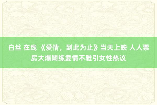 白丝 在线 《爱情，到此为止》当天上映 人人票房大爆闇练爱情不雅引女性热议