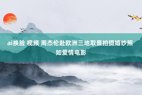 ai换脸 视频 周杰伦赴欧洲三地取景拍摄婚纱照 如爱情电影