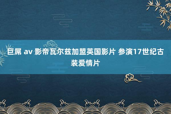 巨屌 av 影帝瓦尔兹加盟英国影片 参演17世纪古装爱情片