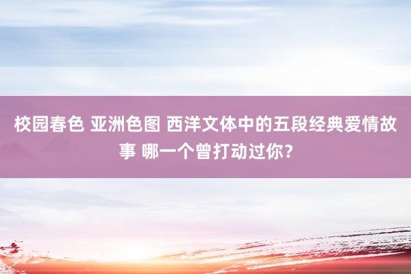 校园春色 亚洲色图 西洋文体中的五段经典爱情故事 哪一个曾打动过你？