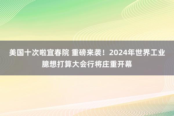 美国十次啦宜春院 重磅来袭！2024年世界工业臆想打算大会行将庄重开幕