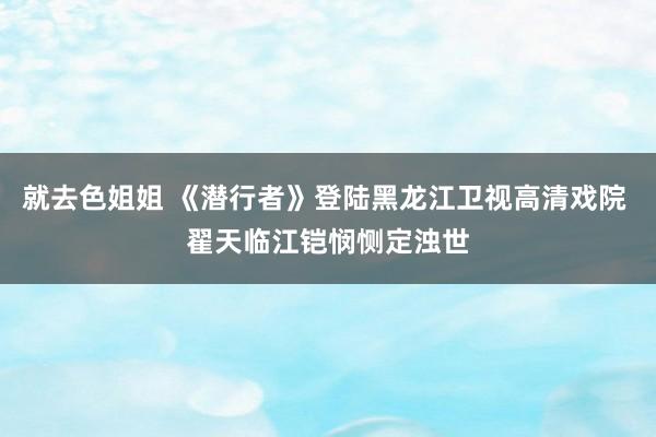 就去色姐姐 《潜行者》登陆黑龙江卫视高清戏院 翟天临江铠悯恻定浊世