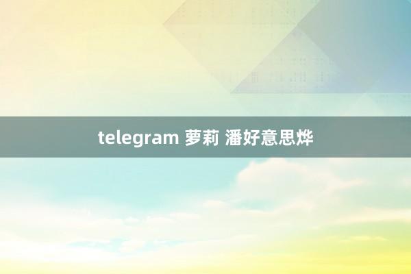 telegram 萝莉 潘好意思烨