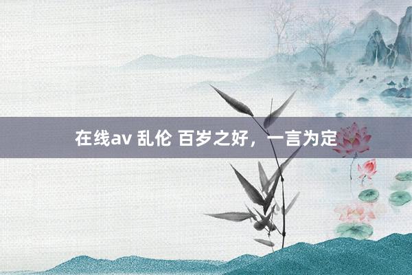 在线av 乱伦 百岁之好，一言为定