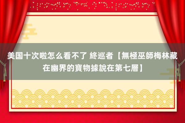 美国十次啦怎么看不了 終巡者【無極巫師梅林藏在幽界的寶物據說在第七層】