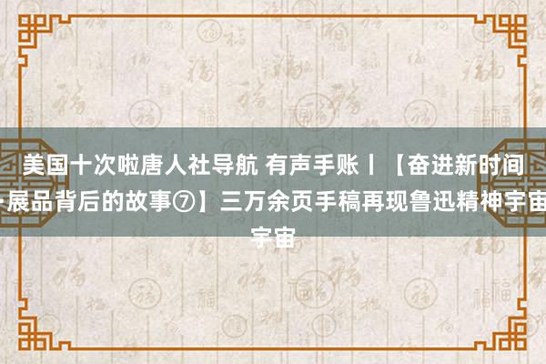 美国十次啦唐人社导航 有声手账丨【奋进新时间·展品背后的故事⑦】三万余页手稿再现鲁迅精神宇宙