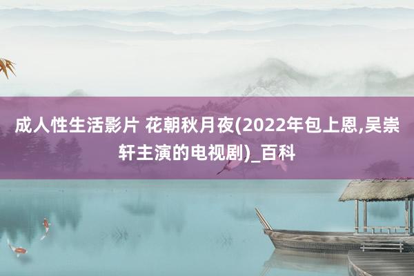 成人性生活影片 花朝秋月夜(2022年包上恩,吴崇轩主演的电视剧)_百科