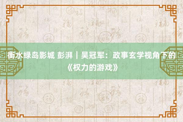 衡水绿岛影城 彭湃｜吴冠军：政事玄学视角下的《权力的游戏》