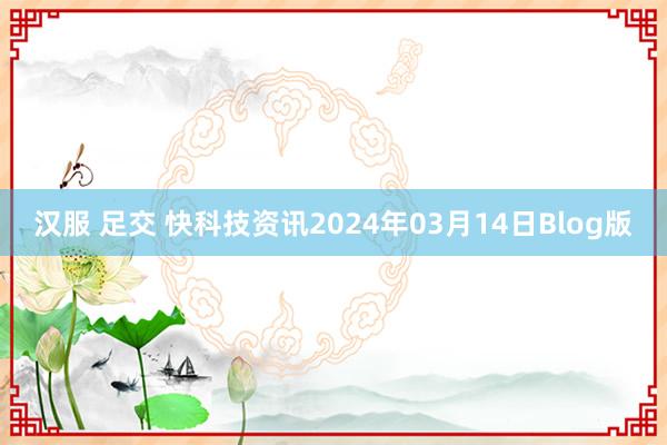 汉服 足交 快科技资讯2024年03月14日Blog版