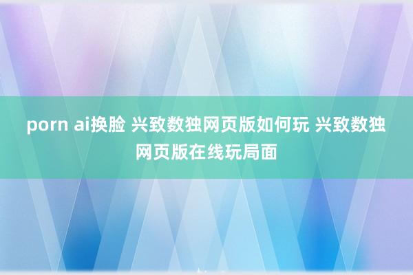 porn ai换脸 兴致数独网页版如何玩 兴致数独网页版在线玩局面