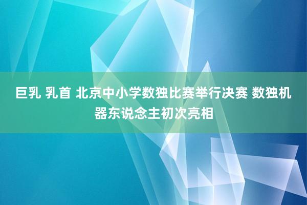 巨乳 乳首 北京中小学数独比赛举行决赛 数独机器东说念主初次亮相