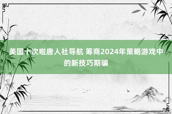 美国十次啦唐人社导航 筹商2024年策略游戏中的新技巧期骗