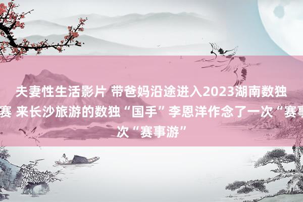 夫妻性生活影片 带爸妈沿途进入2023湖南数独锦标赛 来长沙旅游的数独“国手”李恩洋作念了一次“赛事游”