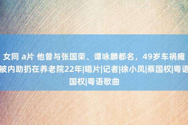 女同 a片 他曾与张国荣、谭咏麟都名，49岁车祸瘫痪，被内助扔在养老院22年|唱片|记者|徐小凤|蔡国权|粤语歌曲