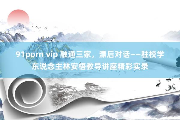 91porn vip 融通三家，漂后对话——驻校学东说念主林安梧教导讲座精彩实录