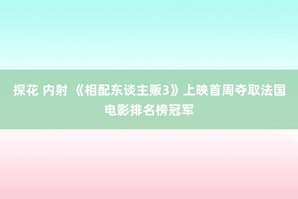 探花 内射 《相配东谈主贩3》上映首周夺取法国电影排名榜冠军